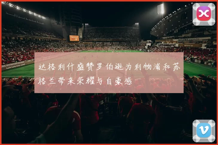 达格利什盛赞罗伯逊为利物浦和苏格兰带来荣耀与自豪感
