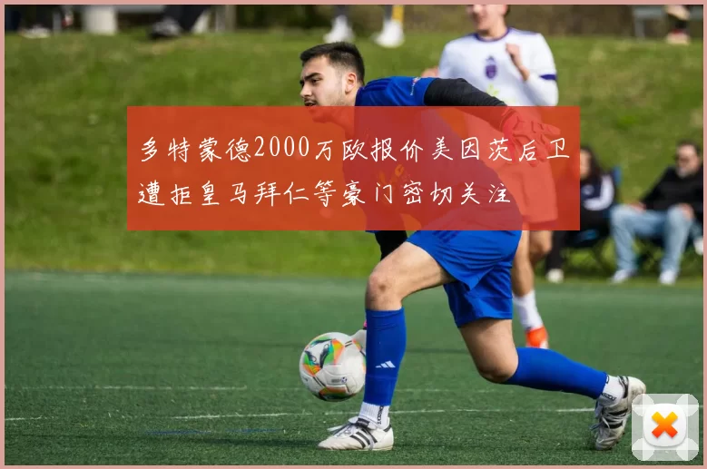多特蒙德2000万欧报价美因茨后卫遭拒皇马拜仁等豪门密切关注