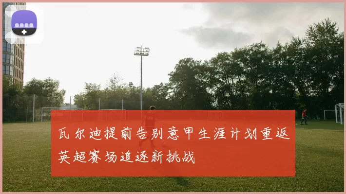瓦尔迪提前告别意甲生涯计划重返英超赛场追逐新挑战