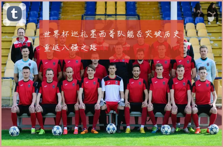 世界杯巡礼墨西哥队能否突破历史重返八强之路