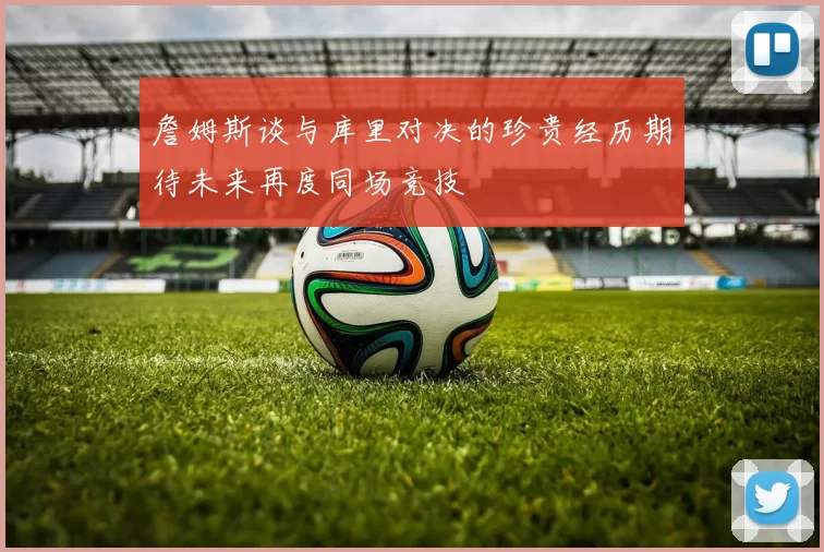 詹姆斯谈与库里对决的珍贵经历期待未来再度同场竞技