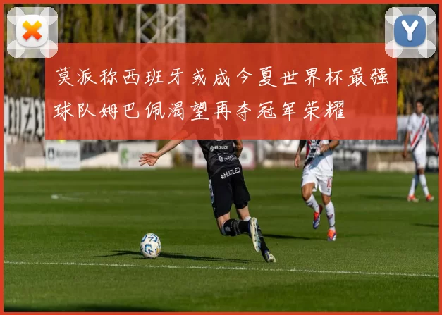 莫派称西班牙或成今夏世界杯最强球队姆巴佩渴望再夺冠军荣耀