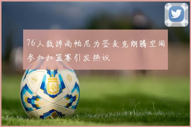 76人裁掉尚帕尼为签麦克朗腾空间参加扣篮赛引发热议