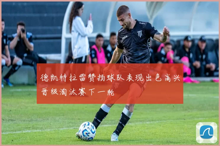 德凯特拉雷赞扬球队表现出色高兴晋级淘汰赛下一轮