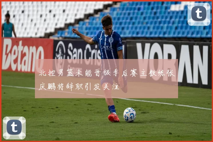 北控男篮未能晋级季后赛主教练张庆鹏将辞职引发关注