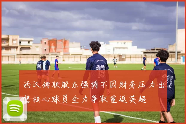 西汉姆联股东强调不因财务压力出售核心球员全力争取重返英超