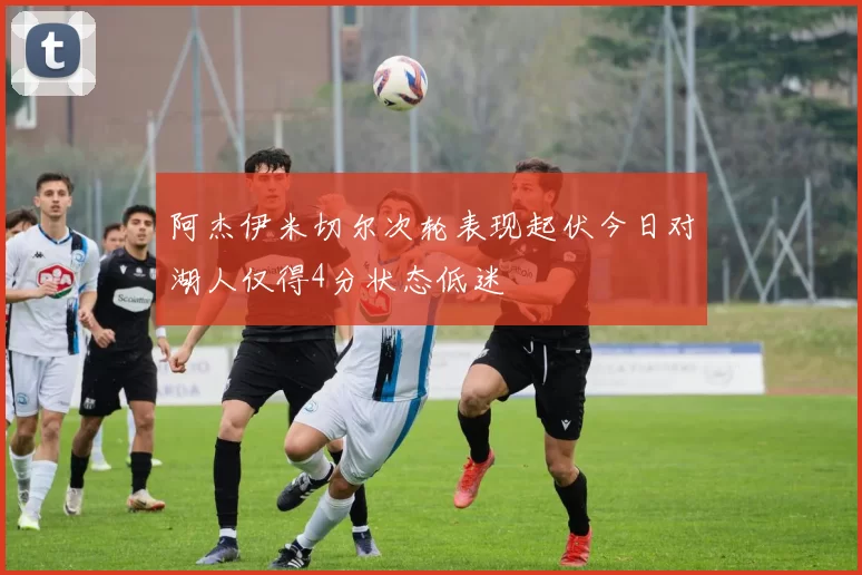阿杰伊米切尔次轮表现起伏今日对湖人仅得4分状态低迷