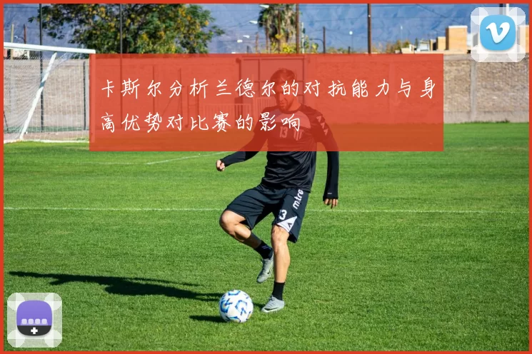 卡斯尔分析兰德尔的对抗能力与身高优势对比赛的影响