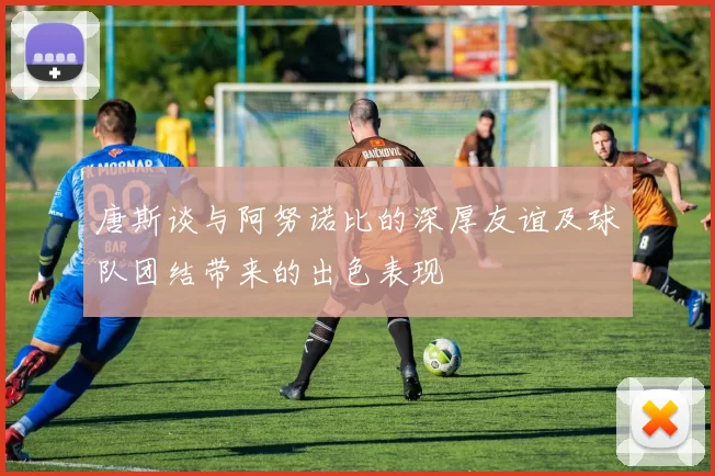 唐斯谈与阿努诺比的深厚友谊及球队团结带来的出色表现